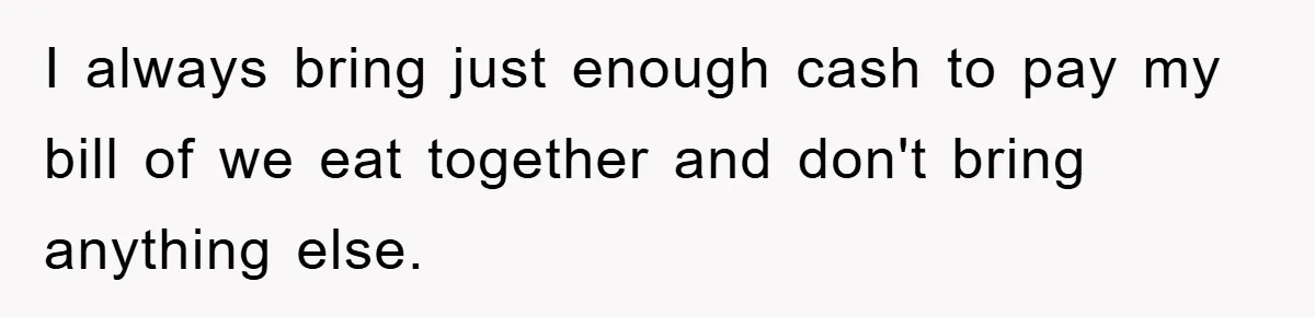 I always bring just enough cash to pay my bill of we eat together and don't bring anything else.
