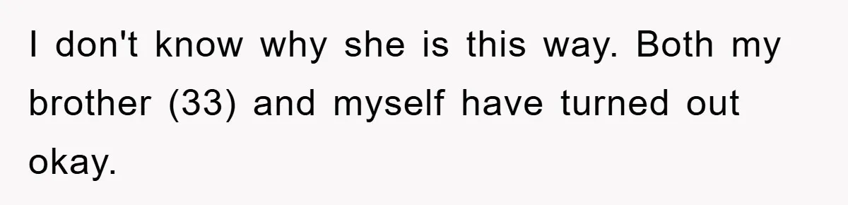 I don't know why she is this way. Both my brother (33) and myself have turned out okay.