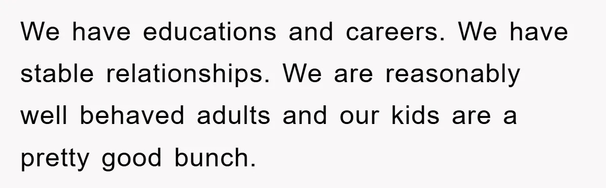 We have educations and careers. We have stable relationships. We are reasonably well behaved adults and our kids are a pretty good bunch.