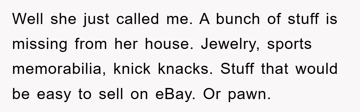 Well she just called me. A bunch of stuff is missing from her house. Jewelry, sports memorabilia, knick knacks. Stuff that would be easy to sell on eBay. Or pawn.
