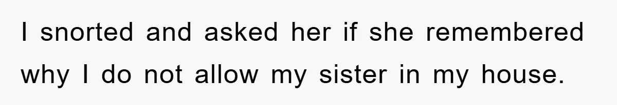 I snorted and asked her if she remembered why I do not allow my sister in my house.