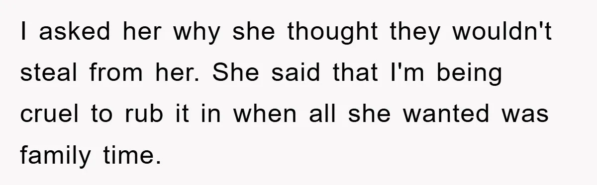 I asked her why she thought they wouldn't steal from her. She said that I'm being cruel to rub it in when all she wanted was family time.