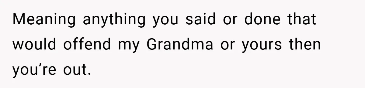 Meaning anything you said or done that would offend my Grandma or yours then you’re out.