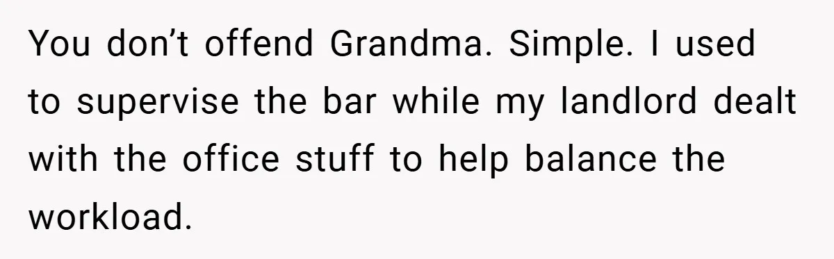 You don’t offend Grandma. Simple. I used to supervise the bar while my landlord dealt with the office stuff to help balance the workload.