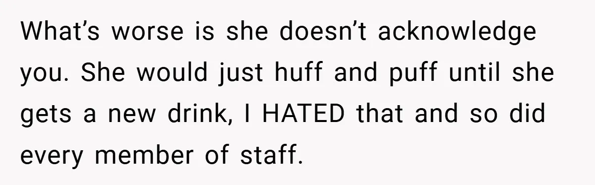 What’s worse is she doesn’t acknowledge you. She would just huff and puff until she gets a new drink, I HATED that and so did every member of staff.
