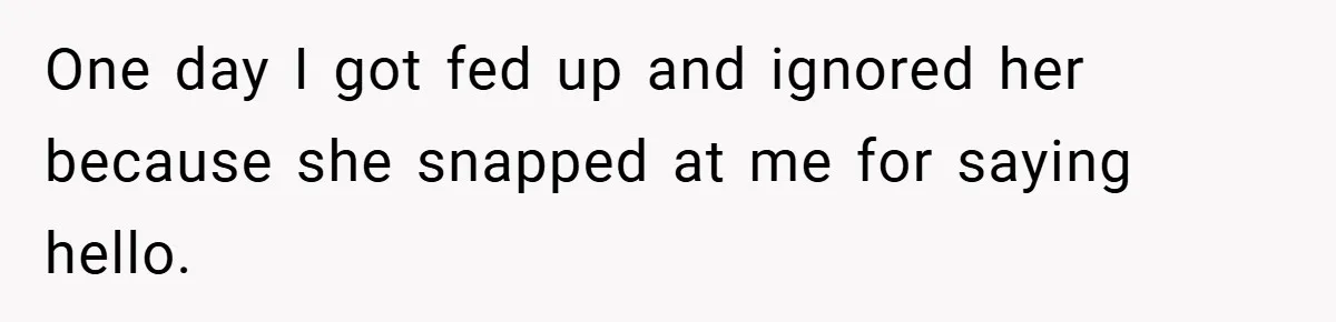 One day I got fed up and ignored her because she snapped at me for saying hello.