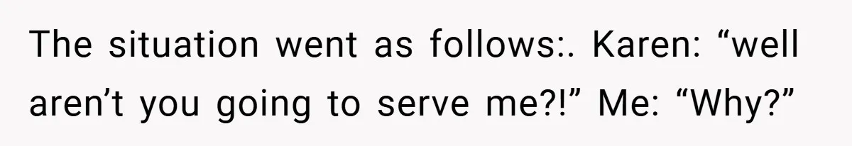 The situation went as follows:. Karen: “well aren’t you going to serve me?!” Me: “Why?”