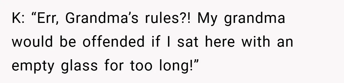 K: “Err, Grandma’s rules?! My grandma would be offended if I sat here with an empty glass for too long!”