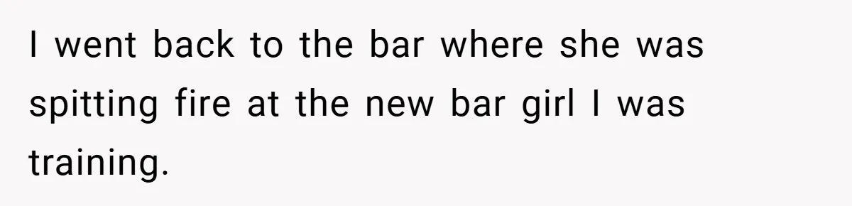 I went back to the bar where she was spitting fire at the new bar girl I was training.