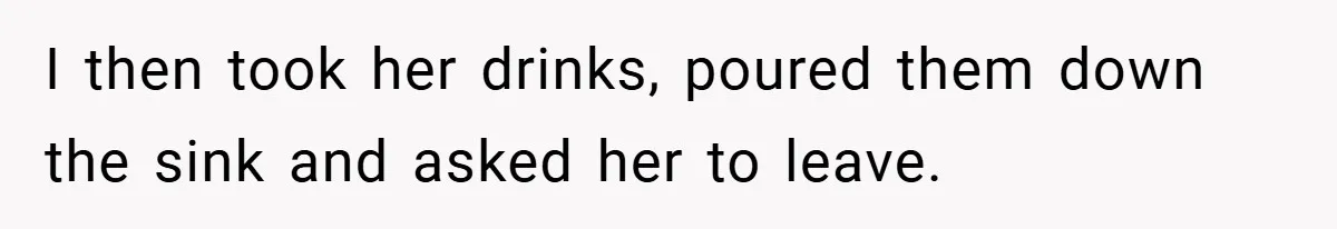 I then took her drinks, poured them down the sink and asked her to leave.