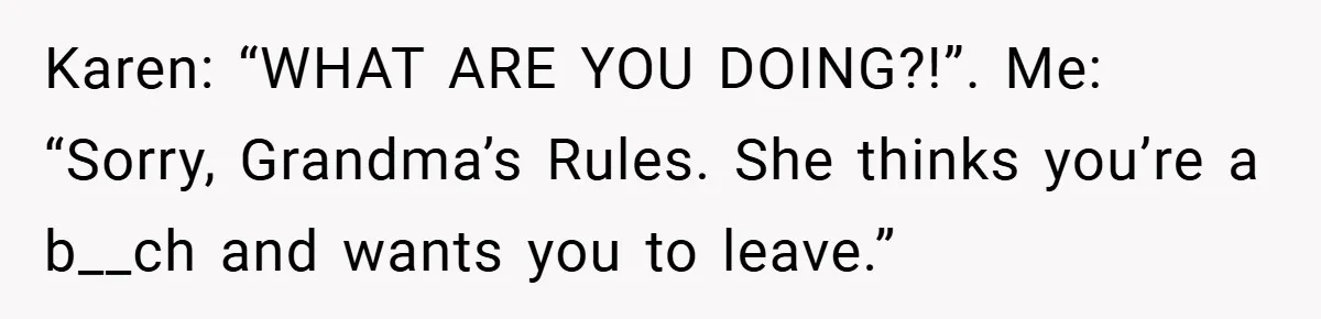 Karen: “WHAT ARE YOU DOING?!”. Me: “Sorry, Grandma’s Rules. She thinks you’re a b__ch and wants you to leave.”