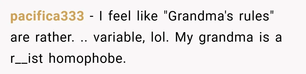 pacifica333 − I feel like "Grandma's rules" are rather. .. variable, lol. My grandma is a r__ist homophobe.