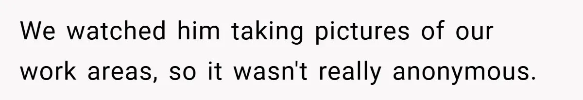 We watched him taking pictures of our work areas, so it wasn't really anonymous.