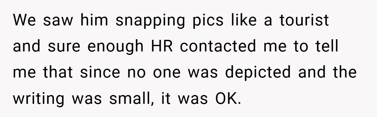 We saw him snapping pics like a tourist and sure enough HR contacted me to tell me that since no one was depicted and the writing was small, it was...