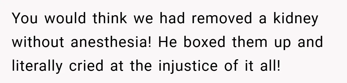 You would think we had removed a kidney without anesthesia! He boxed them up and literally cried at the injustice of it all!
