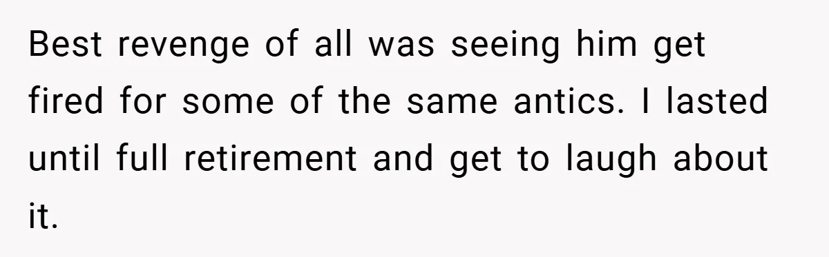 Best revenge of all was seeing him get fired for some of the same antics. I lasted until full retirement and get to laugh about it.