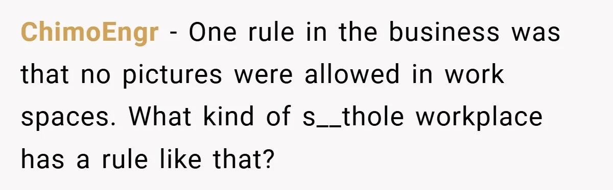 ChimoEngr − One rule in the business was that no pictures were allowed in work spaces. What kind of s__thole workplace has a rule like that?