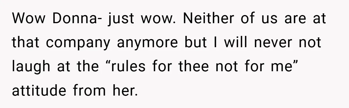 Wow Donna- just wow. Neither of us are at that company anymore but I will never not laugh at the “rules for thee not for me” attitude from her.