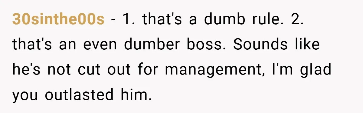 30sinthe00s − 1. that's a dumb rule. 2. that's an even dumber boss. Sounds like he's not cut out for management, I'm gIad you outlasted him.