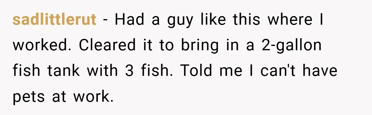 sadlittlerut − Had a guy like this where I worked. Cleared it to bring in a 2-gallon fish tank with 3 fish. Told me I can't have pets at work.