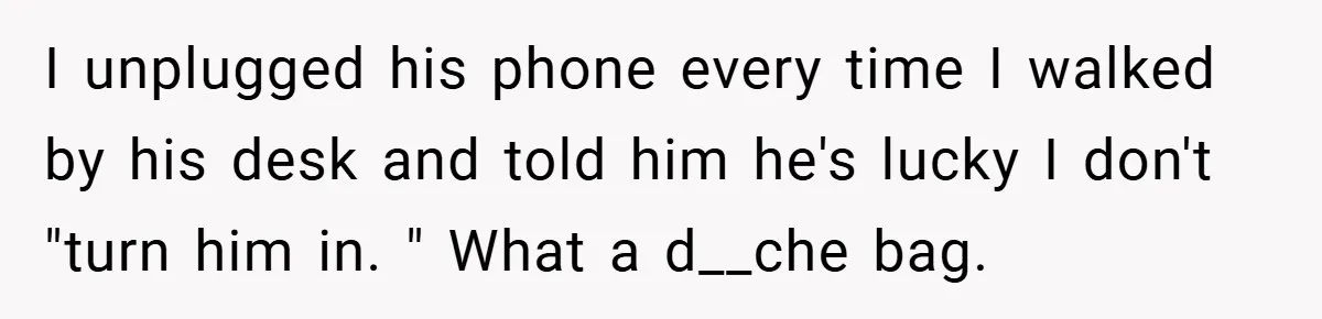 I unplugged his phone every time I walked by his desk and told him he's lucky I don't "turn him in. " What a d__che bag.