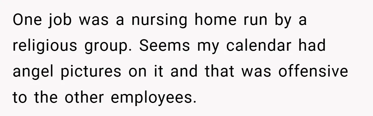 One job was a nursing home run by a religious group. Seems my calendar had angel pictures on it and that was offensive to the other employees.