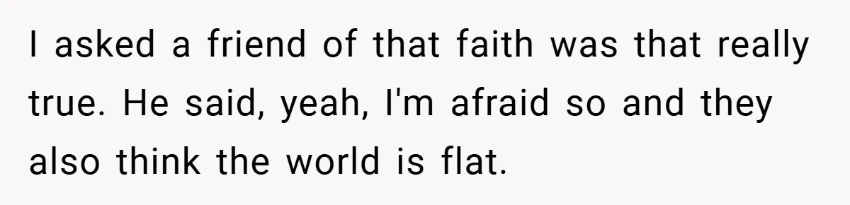 I asked a friend of that faith was that really true. He said, yeah, I'm afraid so and they also think the world is flat.