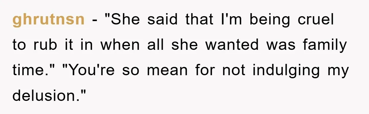 ghrutnsn − "She said that I'm being cruel to rub it in when all she wanted was family time." "You're so mean for not indulging my delusion."