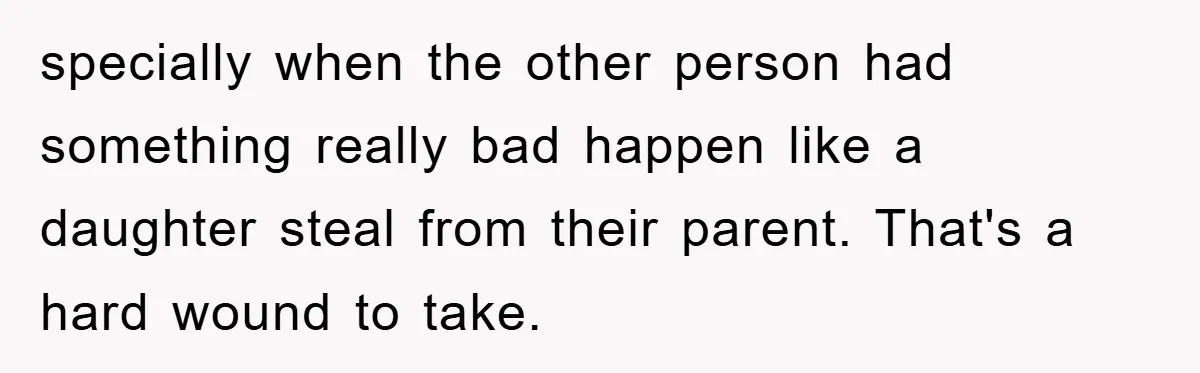 specially when the other person had something really bad happen like a daughter steal from their parent. That's a hard wound to take.