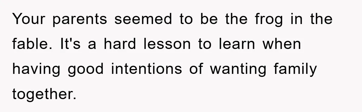 Your parents seemed to be the frog in the fable. It's a hard lesson to learn when having good intentions of wanting family together.