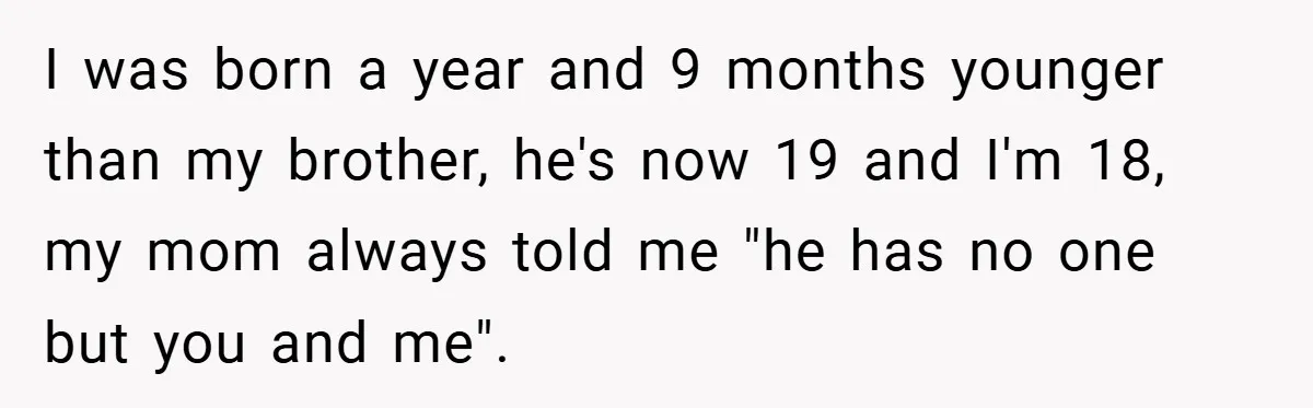 I was born a year and 9 months younger than my brother, he's now 19 and I'm 18, my mom always told me "he has no one but you and...