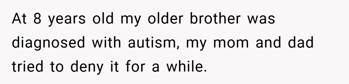 At 8 years old my older brother was diagnosed with autism, my mom and dad tried to deny it for a while.