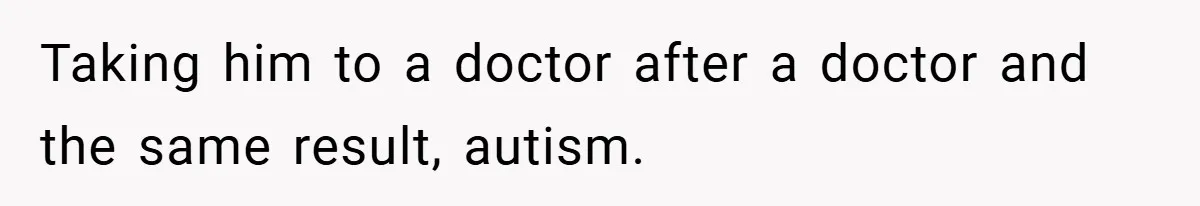 Taking him to a doctor after a doctor and the same result, autism.