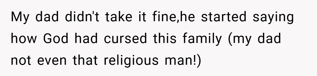 My dad didn't take it fine,he started saying how God had cursed this family (my dad not even that religious man!)