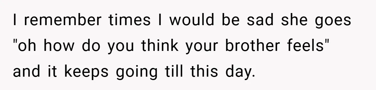 I remember times I would be sad she goes "oh how do you think your brother feels" and it keeps going till this day.