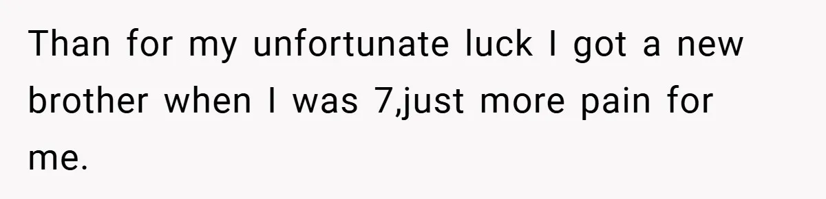 Than for my unfortunate luck I got a new brother when I was 7,just more pain for me.