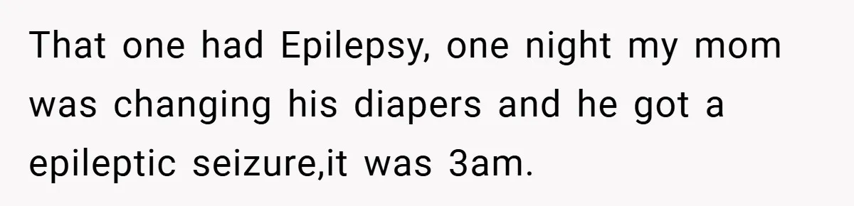 That one had Epilepsy, one night my mom was changing his diapers and he got a epileptic seizure,it was 3am.