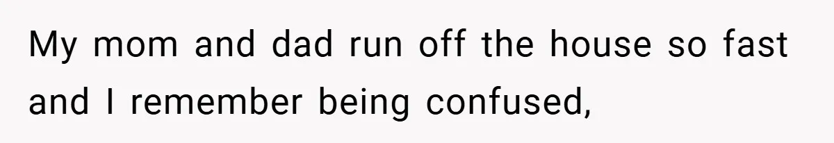 My mom and dad run off the house so fast and I remember being confused,