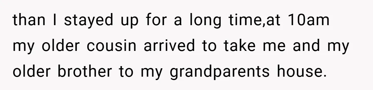 than I stayed up for a long time,at 10am my older cousin arrived to take me and my older brother to my grandparents house.