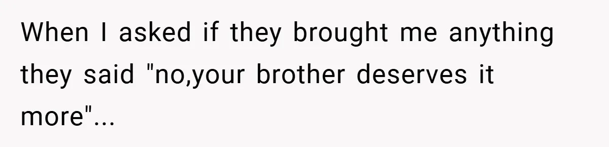 When I asked if they brought me anything they said "no,your brother deserves it more"...
