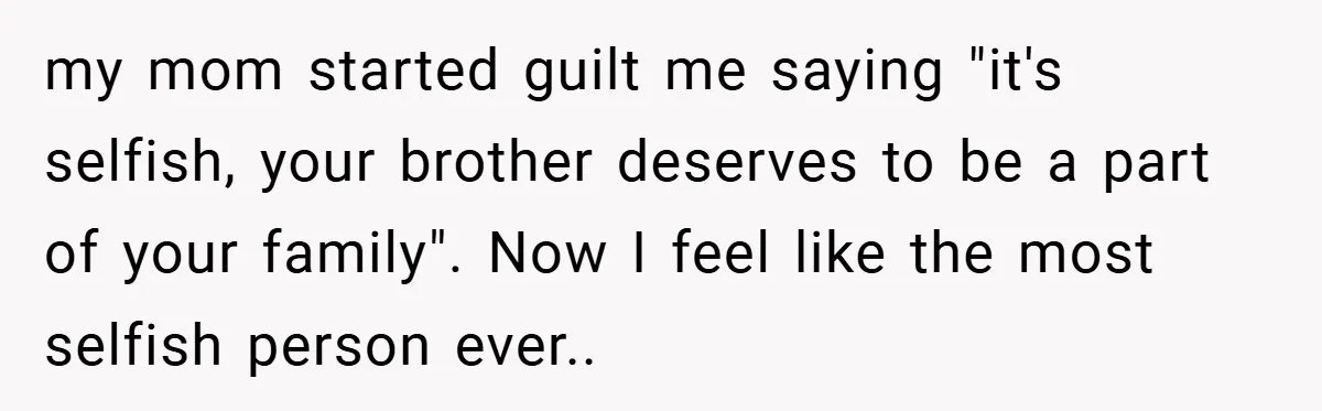 my mom started guilt me saying "it's selfish, your brother deserves to be a part of your family". Now I feel like the most selfish person ever..
