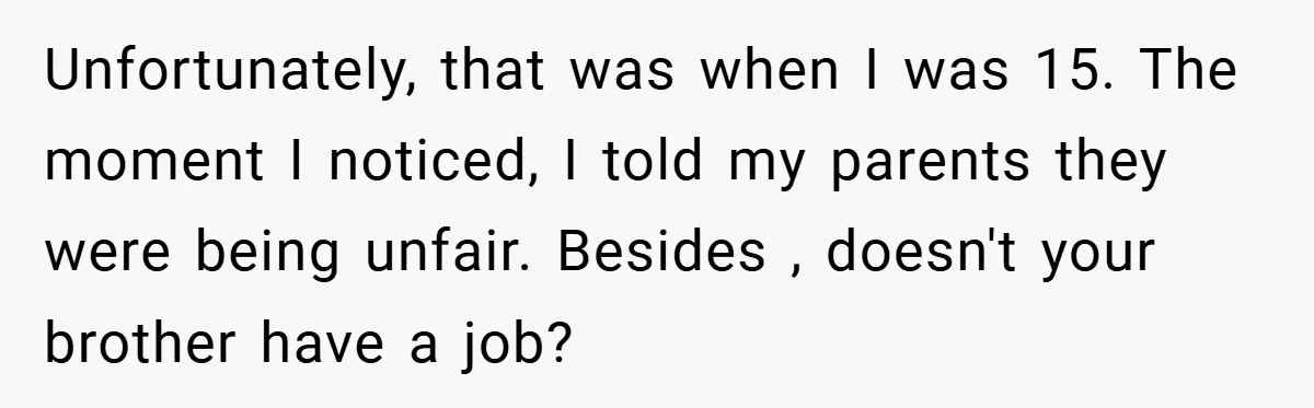 Unfortunately, that was when I was 15. The moment I noticed, I told my parents they were being unfair. Besides , doesn't your brother have a job?