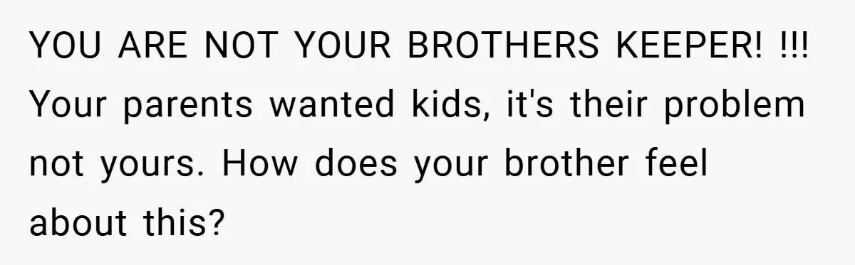 YOU ARE NOT YOUR BROTHERS KEEPER! !!! Your parents wanted kids, it's their problem not yours. How does your brother feel about this?