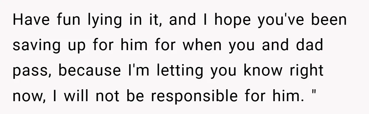 Have fun lying in it, and I hope you've been saving up for him for when you and dad pass, because I'm letting you know right now, I will not...