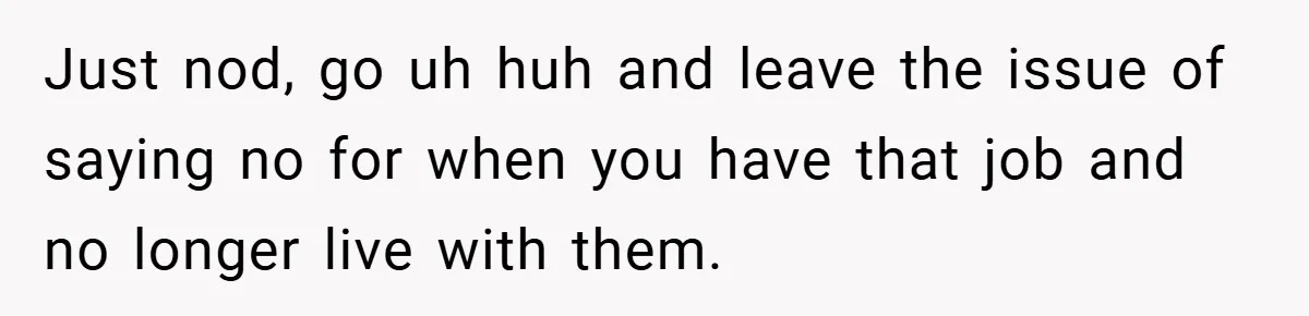 Just nod, go uh huh and leave the issue of saying no for when you have that job and no longer live with them.