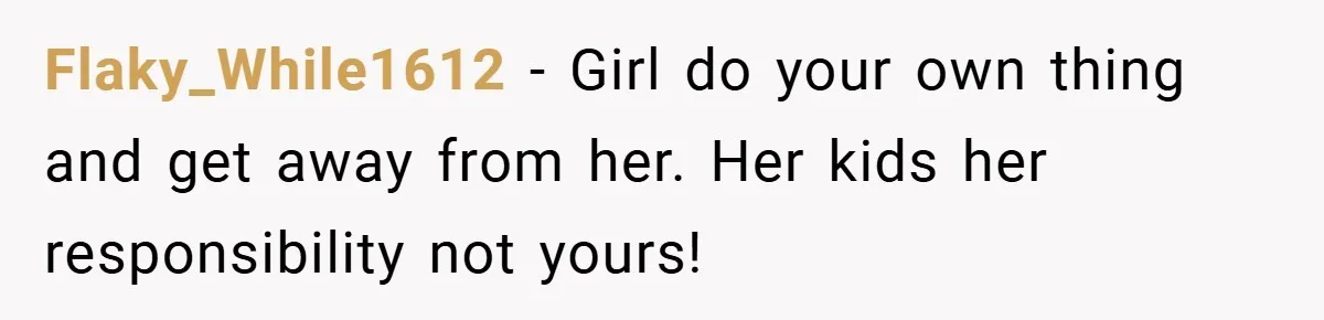 Flaky_While1612 − Girl do your own thing and get away from her. Her kids her responsibility not yours!