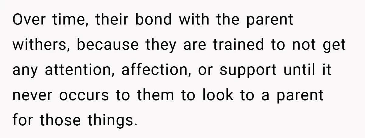 Over time, their bond with the parent withers, because they are trained to not get any attention, affection, or support until it never occurs to them to look to a...