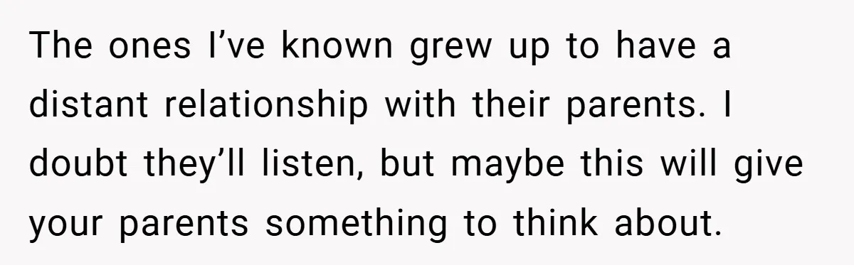 The ones I’ve known grew up to have a distant relationship with their parents. I doubt they’ll listen, but maybe this will give your parents something to think about.