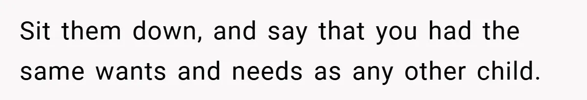 Sit them down, and say that you had the same wants and needs as any other child.