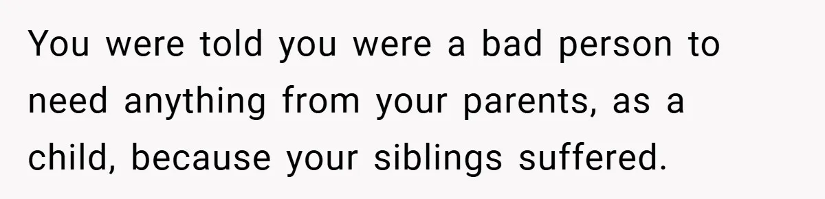 You were told you were a bad person to need anything from your parents, as a child, because your siblings suffered.